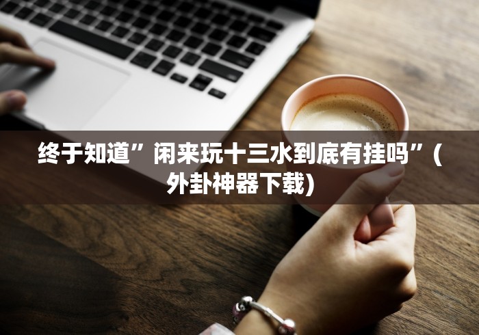 终于知道”闲来玩十三水到底有挂吗”(外卦神器下载)