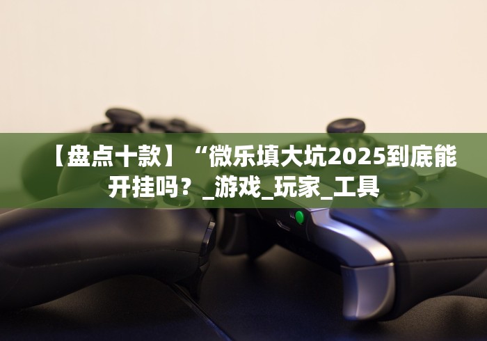 【盘点十款】“微乐填大坑2025到底能开挂吗?_游戏_玩家_工具 【盘点十款】“微乐填大坑2025到底能开挂吗?_游戏_玩家_工具